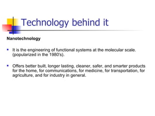 Technology behind it Nanotechnology It is the engineering of functional systems at the molecular scale. (popularized in the 1980's). Offers better built, longer lasting, cleaner, safer, and smarter products for the home, for communications, for medicine, for transportation, for agriculture, and for industry in general.  