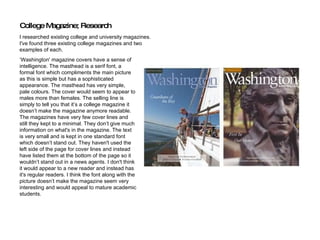 ‘ Washington' magazine covers have a sense of intelligence. The masthead is a serif font, a formal font which compliments the main picture as this is simple but has a sophisticated appearance. The masthead has very simple, pale colours. The cover would seem to appear to males more than females. The selling line is simply to tell you that it’s a college magazine it doesn’t make the magazine anymore readable. The magazines have very few cover lines and still they kept to a minimal. They don’t give much information on what's in the magazine. The text is very small and is kept in one standard font which doesn’t stand out. They haven't used the left side of the page for cover lines and instead have listed them at the bottom of the page so it wouldn’t stand out in a news agents. I don't think it would appear to a new reader and instead has it's regular readers. I think the font along with the picture doesn’t make the magazine seem very interesting and would appeal to mature academic students.  College Magazine; Research I researched existing college and university magazines.  I've found three existing college magazines and two  examples of each. 