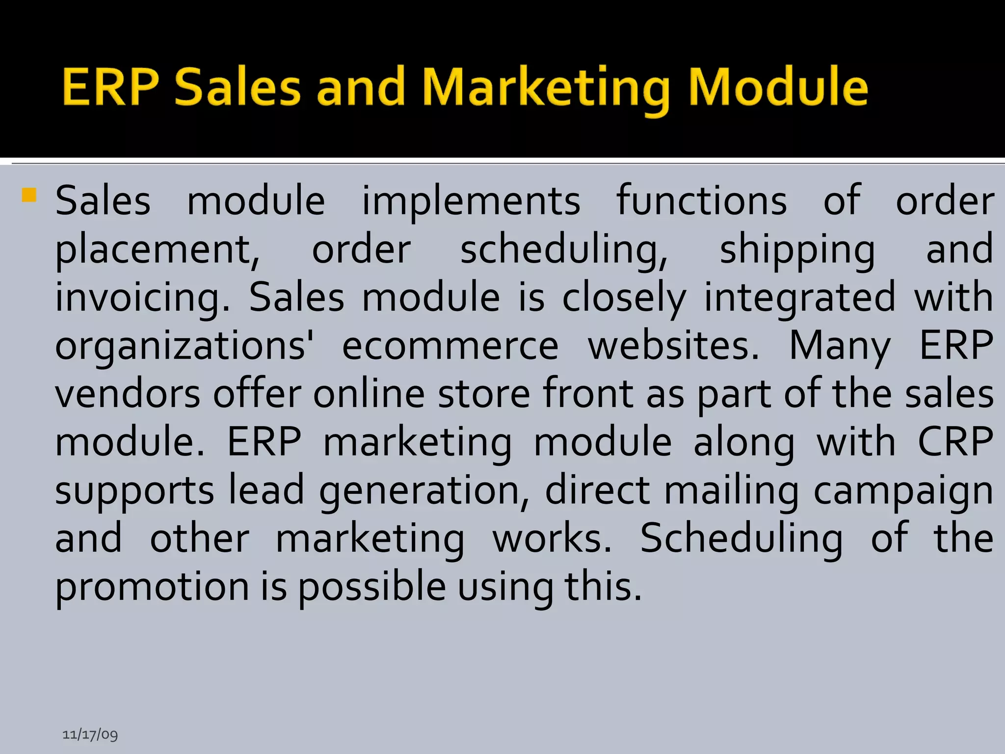 Sales module implements functions of order placement, order scheduling, shipping and invoicing. Sales module is closely integrated with organizations' ecommerce websites. Many ERP vendors offer online store front as part of the sales module. ERP marketing module along with CRP supports lead generation, direct mailing campaign and other marketing works. Scheduling of the promotion is possible using this.   11/17/09 