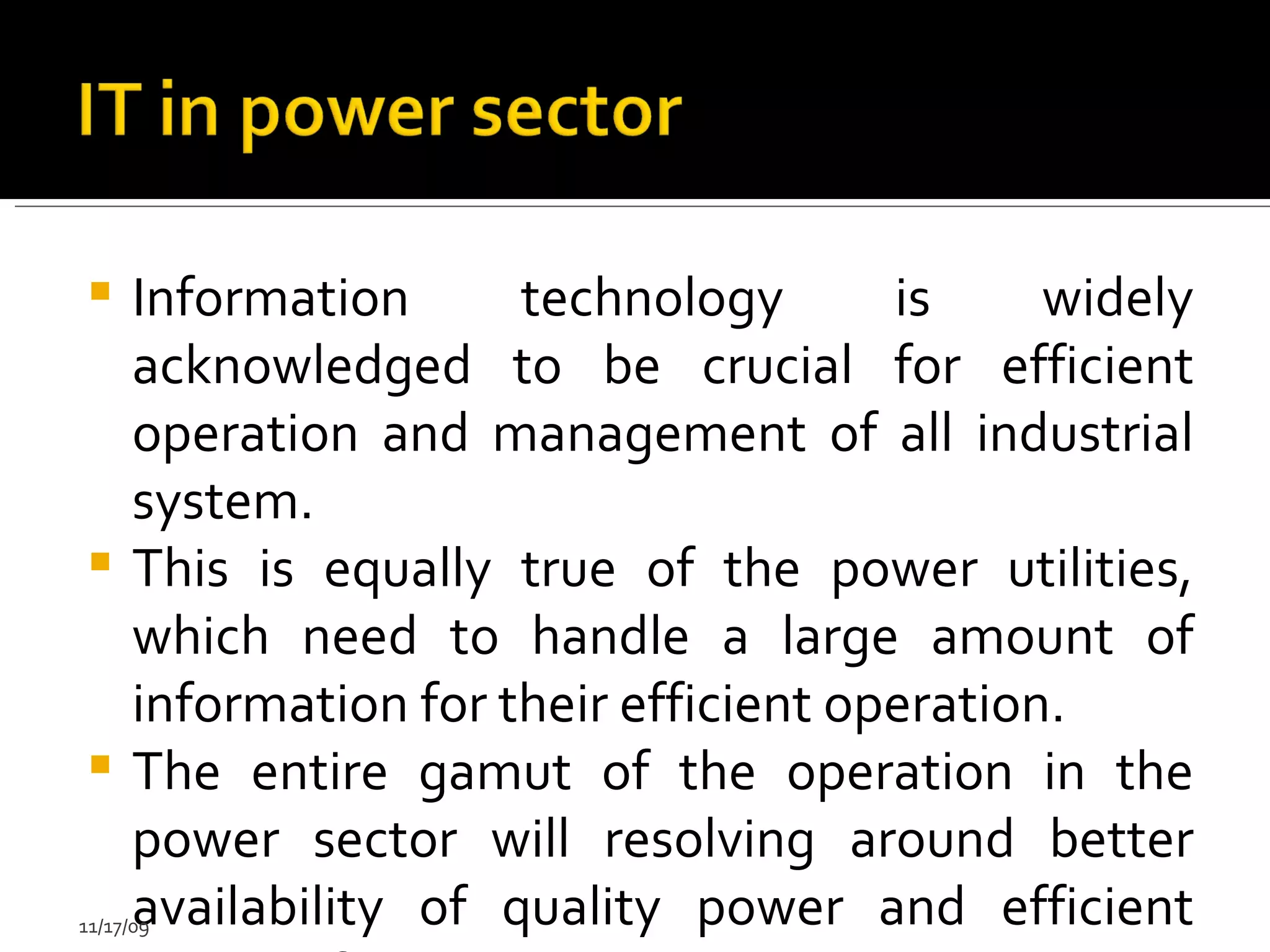 Information technology is widely acknowledged to be crucial for efficient operation and management of all industrial system.  This is equally true of the power utilities, which need to handle a large amount of information for their efficient operation. The entire gamut of the operation in the power sector will resolving around better availability of quality power and efficient mangt of energy.  11/17/09 