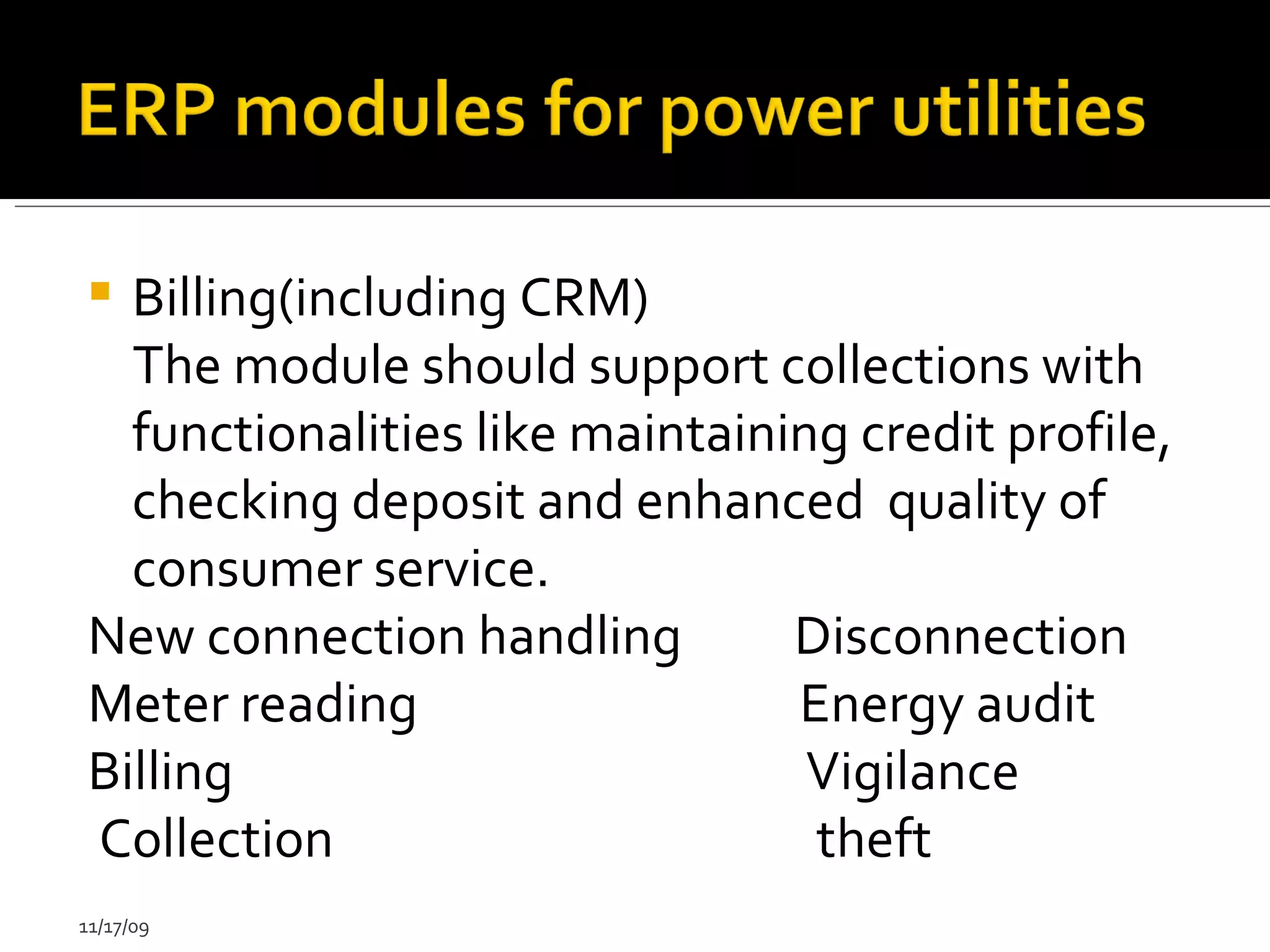 Billing(including CRM) The module should support collections with functionalities like maintaining credit profile, checking deposit and enhanced  quality of consumer service.  New connection  handling  Disconnection  Meter reading  Energy audit  Billing  Vigilance  Collection  theft  11/17/09 