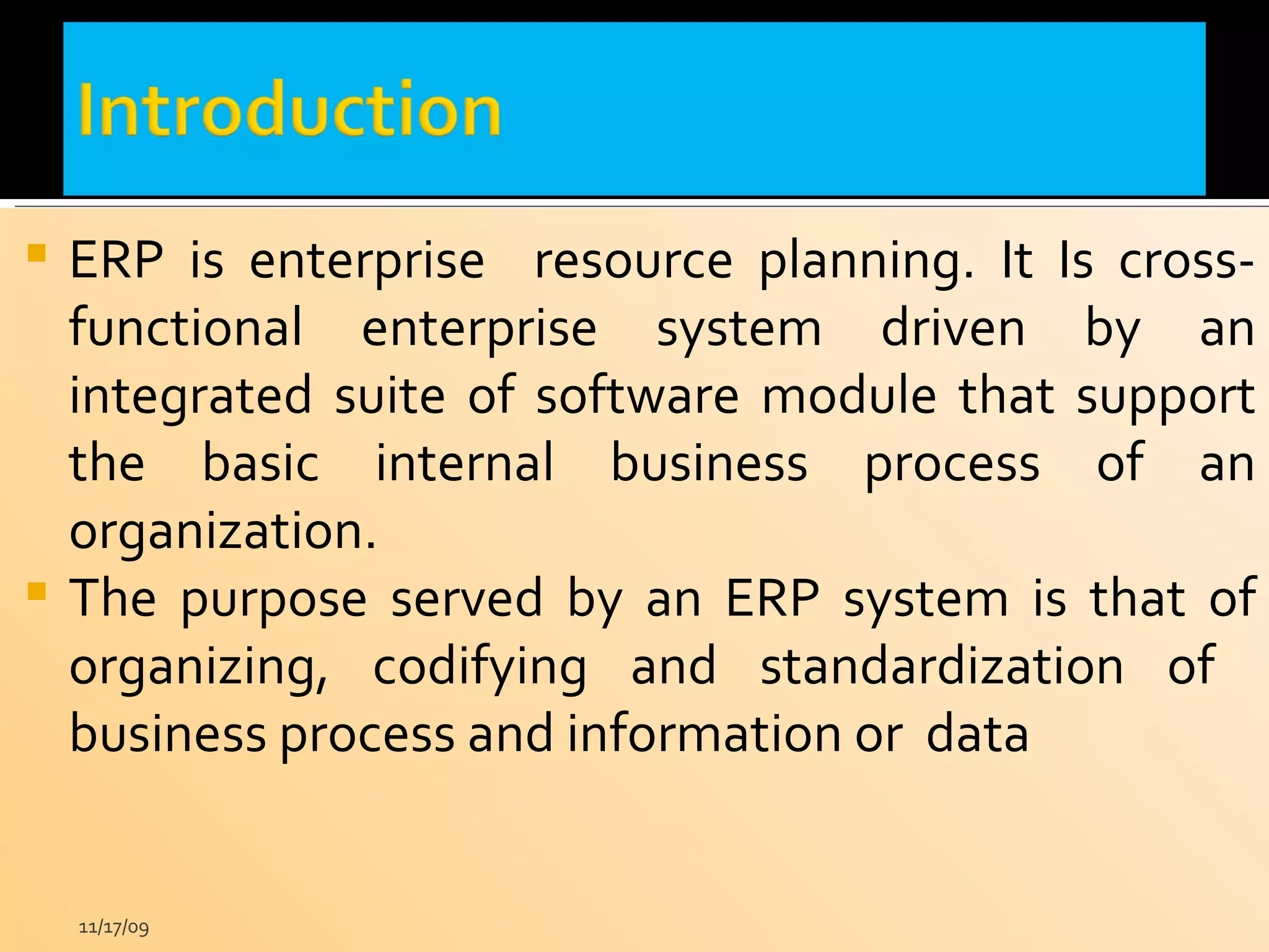 ERP is enterprise  resource planning. It Is cross-functional enterprise system driven by an integrated suite of software module that support the basic internal business process of an organization. The purpose served by an ERP system is that of organizing, codifying and standardization of  business process and information or  data 11/17/09 