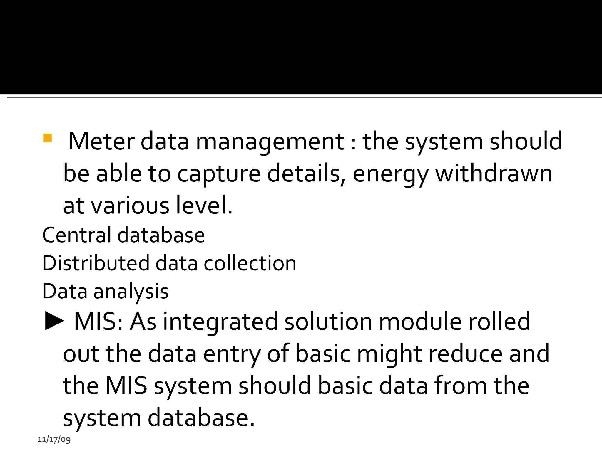 Meter data management : the system should be able to capture details, energy withdrawn at various level. Central database  Distributed data collection  Data analysis  ►   MIS: As integrated solution module rolled out the data entry of basic might reduce and the MIS system should basic data from the system database. 11/17/09 