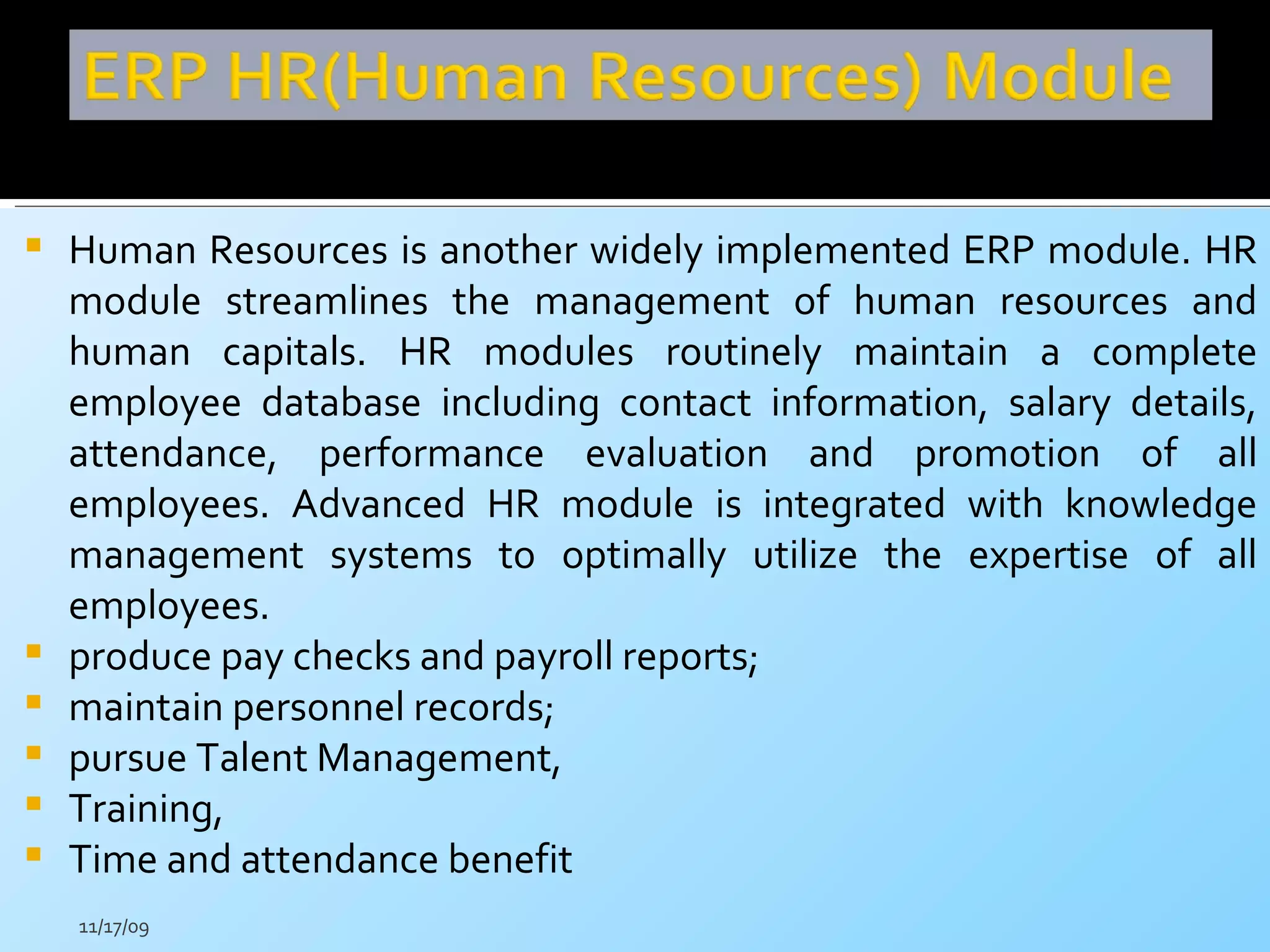 Human Resources is another widely implemented ERP module. HR module streamlines the management of human resources and human capitals. HR modules routinely maintain a complete employee database including contact information, salary details, attendance, performance evaluation and promotion of all employees. Advanced HR module is integrated with knowledge management systems to optimally utilize the expertise of all employees.  produce pay checks and payroll reports; maintain personnel records; pursue Talent Management, Training,  Time and attendance benefit  11/17/09 