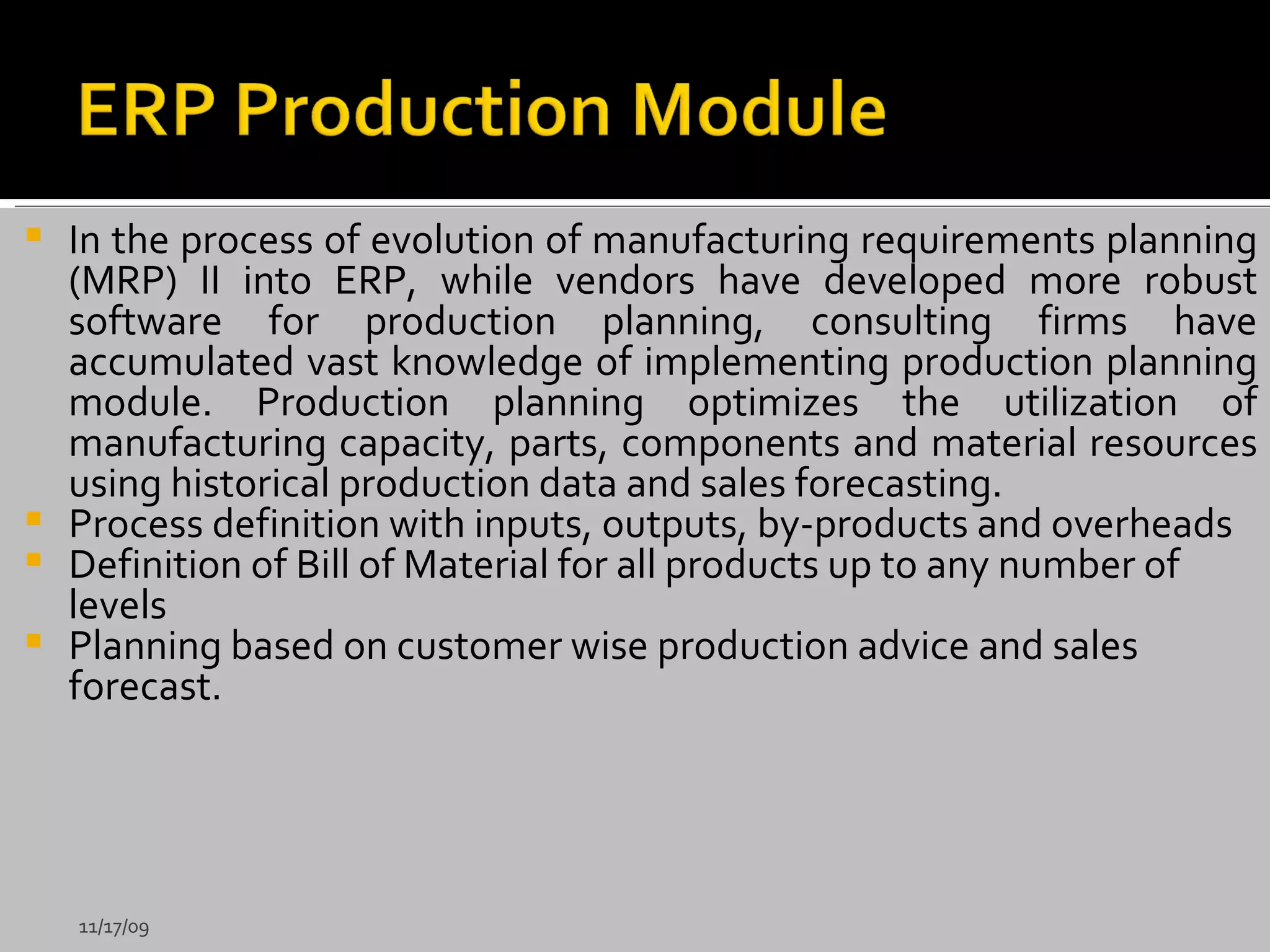 In the process of evolution of manufacturing requirements planning (MRP) II into ERP, while vendors have developed more robust software for production planning, consulting firms have accumulated vast knowledge of implementing production planning module. Production planning optimizes the utilization of manufacturing capacity, parts, components and material resources using historical production data and sales forecasting.  Process definition with inputs, outputs, by-products and overheads Definition of Bill of Material for all products up to any number of levels Planning based on customer wise production advice and sales forecast. 11/17/09 