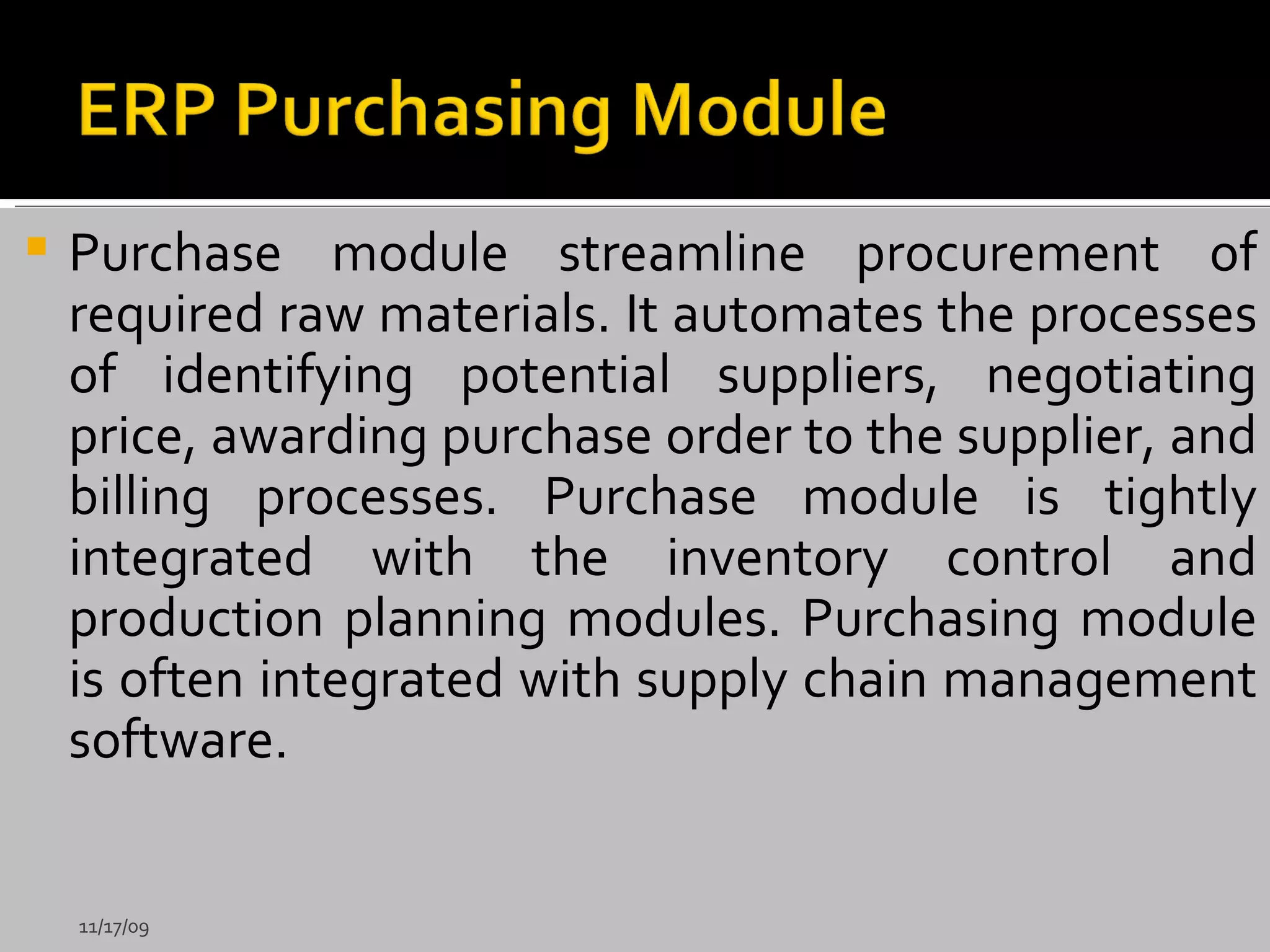 Purchase module streamline procurement of required raw materials. It automates the processes of identifying potential suppliers, negotiating price, awarding purchase order to the supplier, and billing processes. Purchase module is tightly integrated with the inventory control and production planning modules. Purchasing module is often integrated with supply chain management software. 11/17/09 