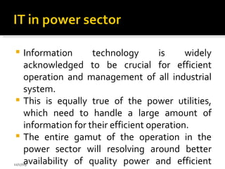 Information technology is widely acknowledged to be crucial for efficient operation and management of all industrial system.  This is equally true of the power utilities, which need to handle a large amount of information for their efficient operation. The entire gamut of the operation in the power sector will resolving around better availability of quality power and efficient mangt of energy.  11/17/09 