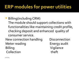 Billing(including CRM) The module should support collections with functionalities like maintaining credit profile, checking deposit and enhanced  quality of consumer service.  New connection  handling  Disconnection  Meter reading  Energy audit  Billing  Vigilance  Collection  theft  11/17/09 
