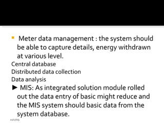 Meter data management : the system should be able to capture details, energy withdrawn at various level. Central database  Distributed data collection  Data analysis  ►   MIS: As integrated solution module rolled out the data entry of basic might reduce and the MIS system should basic data from the system database. 11/17/09 