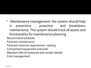 Maintenance management: the system should help in preventive , proactive  and breakdown maintenance. The system should track all assets and functionality for maintenance planning . Recommend schedule  Forecast maintenance Forecast resource requirement  costing Component equipment and tools Maintain bills of materials and vendor details  Cost management  11/17/09 