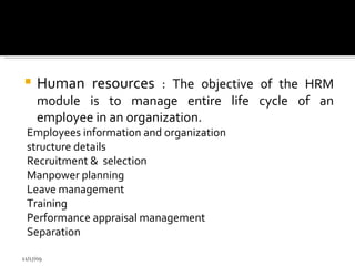 Human resources  : The objective of the HRM module is to manage entire life cycle of an employee in an organization. Employees information and organization structure details Recruitment &  selection  Manpower planning Leave management  Training  Performance appraisal management Separation  11/17/09 