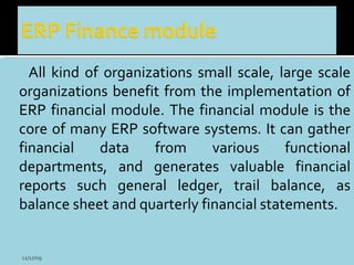 All kind of organizations small scale, large scale organizations benefit from the implementation of ERP financial module. The financial module is the core of many ERP software systems. It can gather financial data from various functional departments, and generates valuable financial reports such general ledger, trail balance, as balance sheet and quarterly financial statements. 11/17/09 