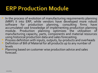 In the process of evolution of manufacturing requirements planning (MRP) II into ERP, while vendors have developed more robust software for production planning, consulting firms have accumulated vast knowledge of implementing production planning module. Production planning optimizes the utilization of manufacturing capacity, parts, components and material resources using historical production data and sales forecasting.  Process definition with inputs, outputs, by-products and overheads Definition of Bill of Material for all products up to any number of levels Planning based on customer wise production advice and sales forecast. 11/17/09 