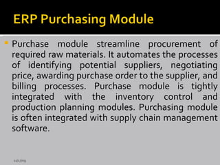 Purchase module streamline procurement of required raw materials. It automates the processes of identifying potential suppliers, negotiating price, awarding purchase order to the supplier, and billing processes. Purchase module is tightly integrated with the inventory control and production planning modules. Purchasing module is often integrated with supply chain management software. 11/17/09 