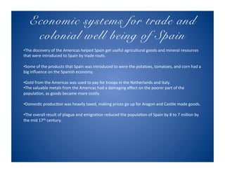 Economic systems for trade and
    colonial well being of Spain!
• The discovery of the Americas helped Spain get useful agricultural goods and mineral resources 
that were introduced to Spain by trade routs. 

• Some of the products that Spain was introduced to were the potatoes, tomatoes, and corn had a 
big inﬂuence on the Spanish economy. 

• Gold from the Americas was used to pay for troops in the Netherlands and Italy. 
• The valuable metals from the Americas had a damaging eﬀect on the poorer part of the 
populaAon, as goods became more costly. 

• DomesAc producAon was heavily taxed, making prices go up for Aragon and CasAle made goods. 

• The overall result of plague and emigraAon reduced the populaAon of Spain by 8 to 7 million by 
the mid 17th century. 
 