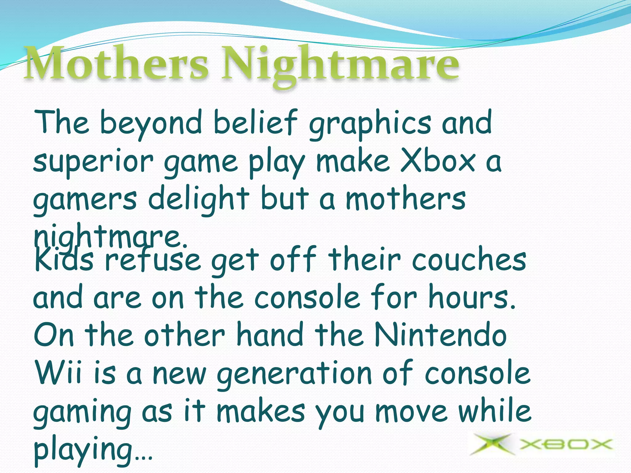 The beyond belief graphics and
superior game play make Xbox a
gamers delight but a mothers
nightmare.
Kids refuse get off their couches
and are on the console for hours.
On the other hand the Nintendo
Wii is a new generation of console
gaming as it makes you move while
playing…
 