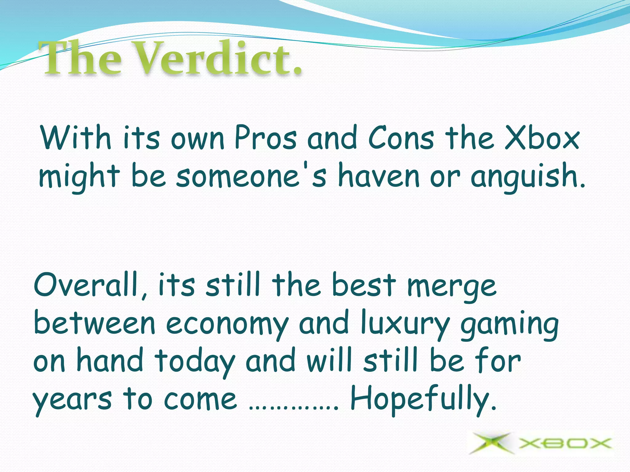 With its own Pros and Cons the Xbox
might be someone's haven or anguish.
Overall, its still the best merge
between economy and luxury gaming
on hand today and will still be for
years to come …………. Hopefully.
 