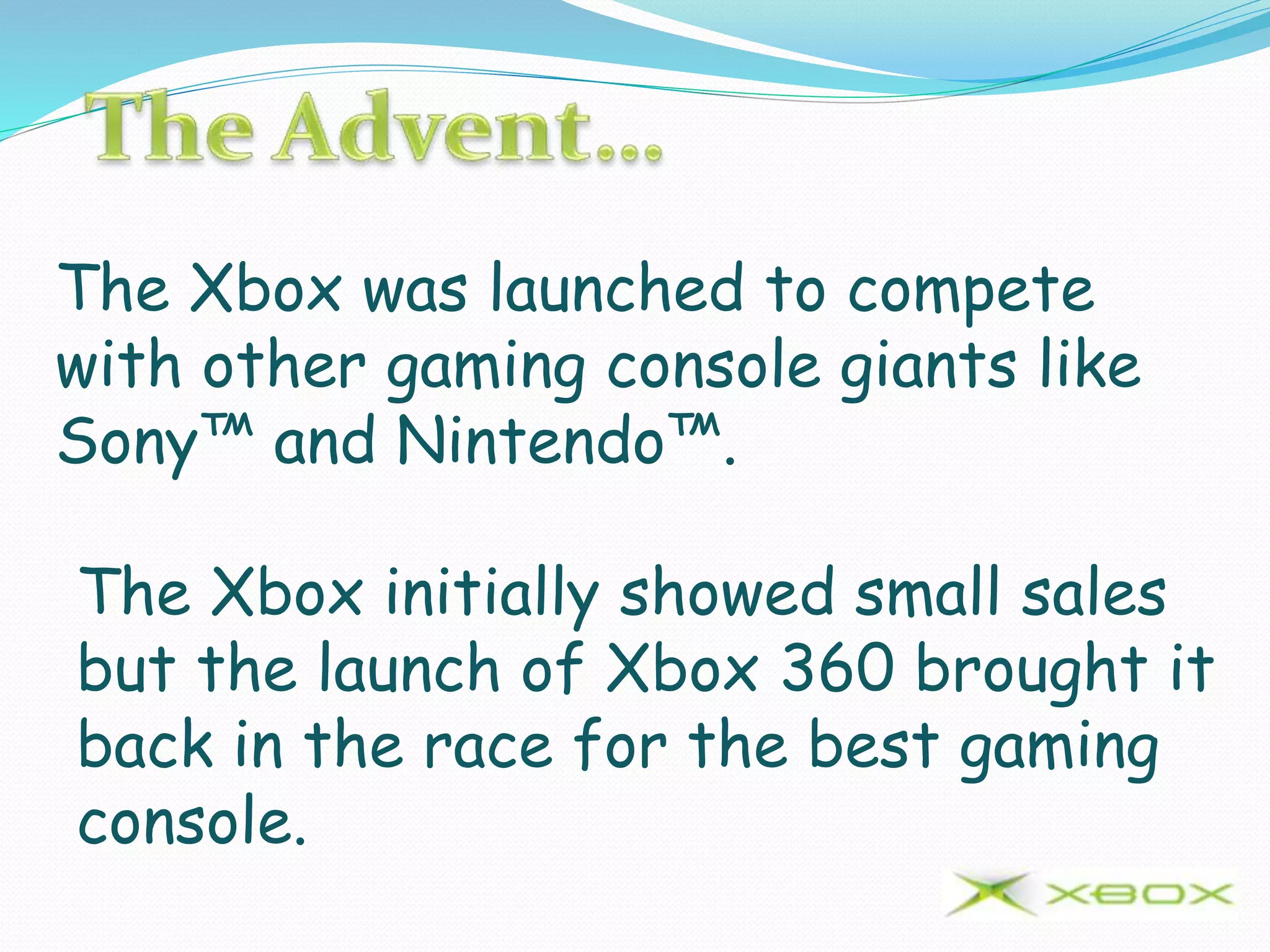 The Xbox was launched to compete
with other gaming console giants like
Sony™ and Nintendo™.
The Xbox initially showed small sales
but the launch of Xbox 360 brought it
back in the race for the best gaming
console.
 