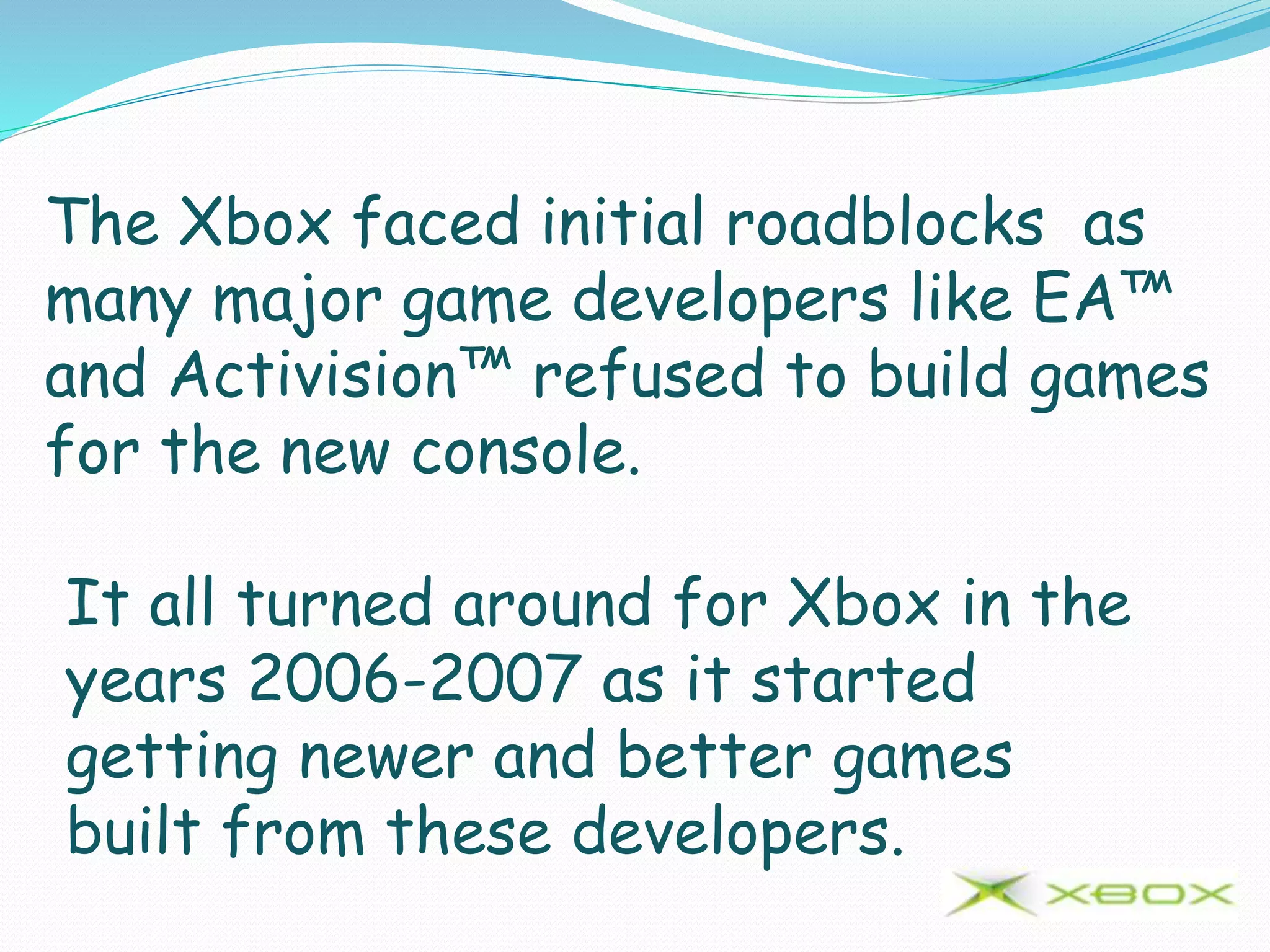 The Xbox faced initial roadblocks as
many major game developers like EA™
and Activision™ refused to build games
for the new console.
It all turned around for Xbox in the
years 2006-2007 as it started
getting newer and better games
built from these developers.
 