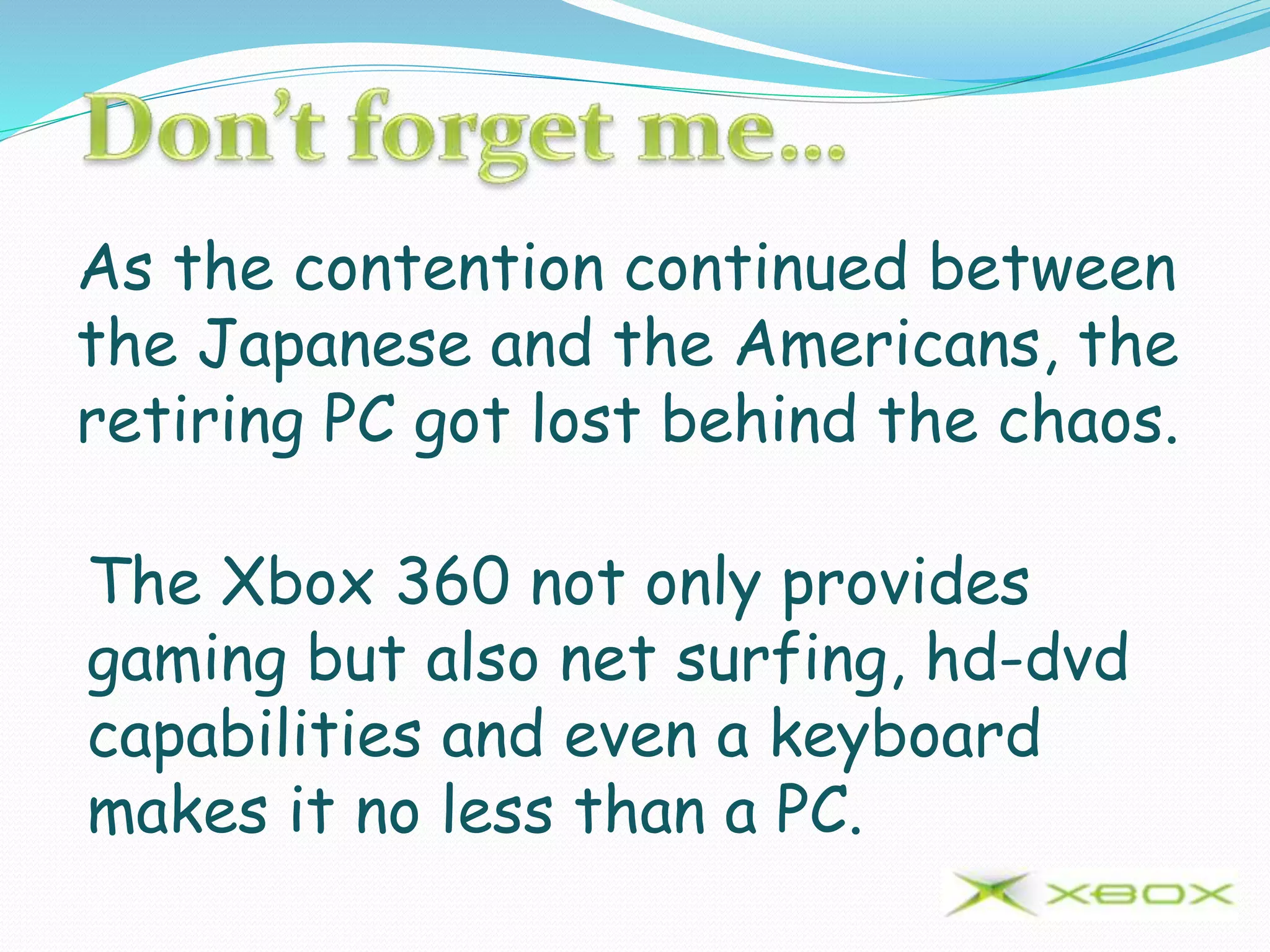 As the contention continued between
the Japanese and the Americans, the
retiring PC got lost behind the chaos.
The Xbox 360 not only provides
gaming but also net surfing, hd-dvd
capabilities and even a keyboard
makes it no less than a PC.
 