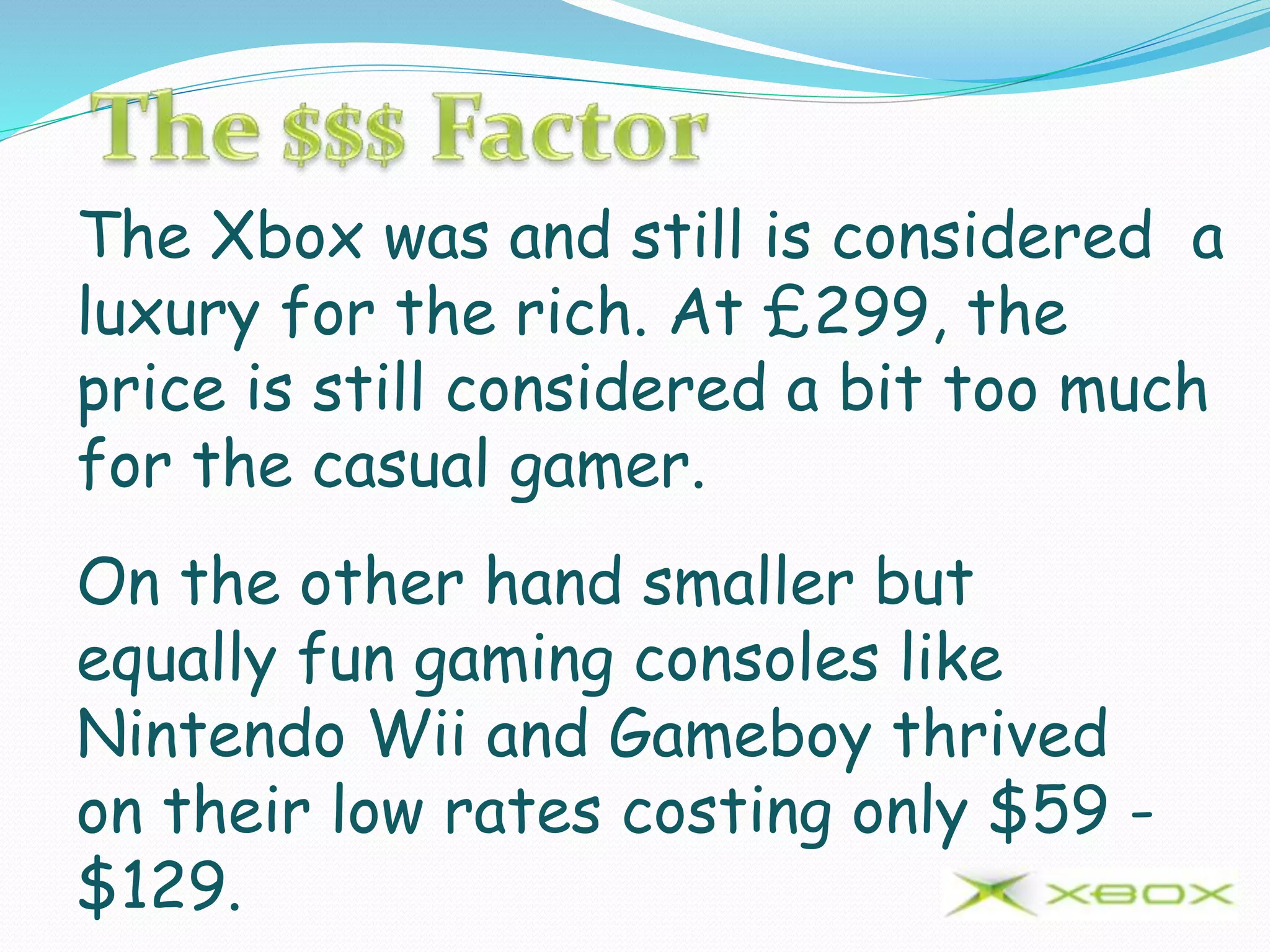 The Xbox was and still is considered a
luxury for the rich. At £299, the
price is still considered a bit too much
for the casual gamer.
On the other hand smaller but
equally fun gaming consoles like
Nintendo Wii and Gameboy thrived
on their low rates costing only $59 -
$129.
 