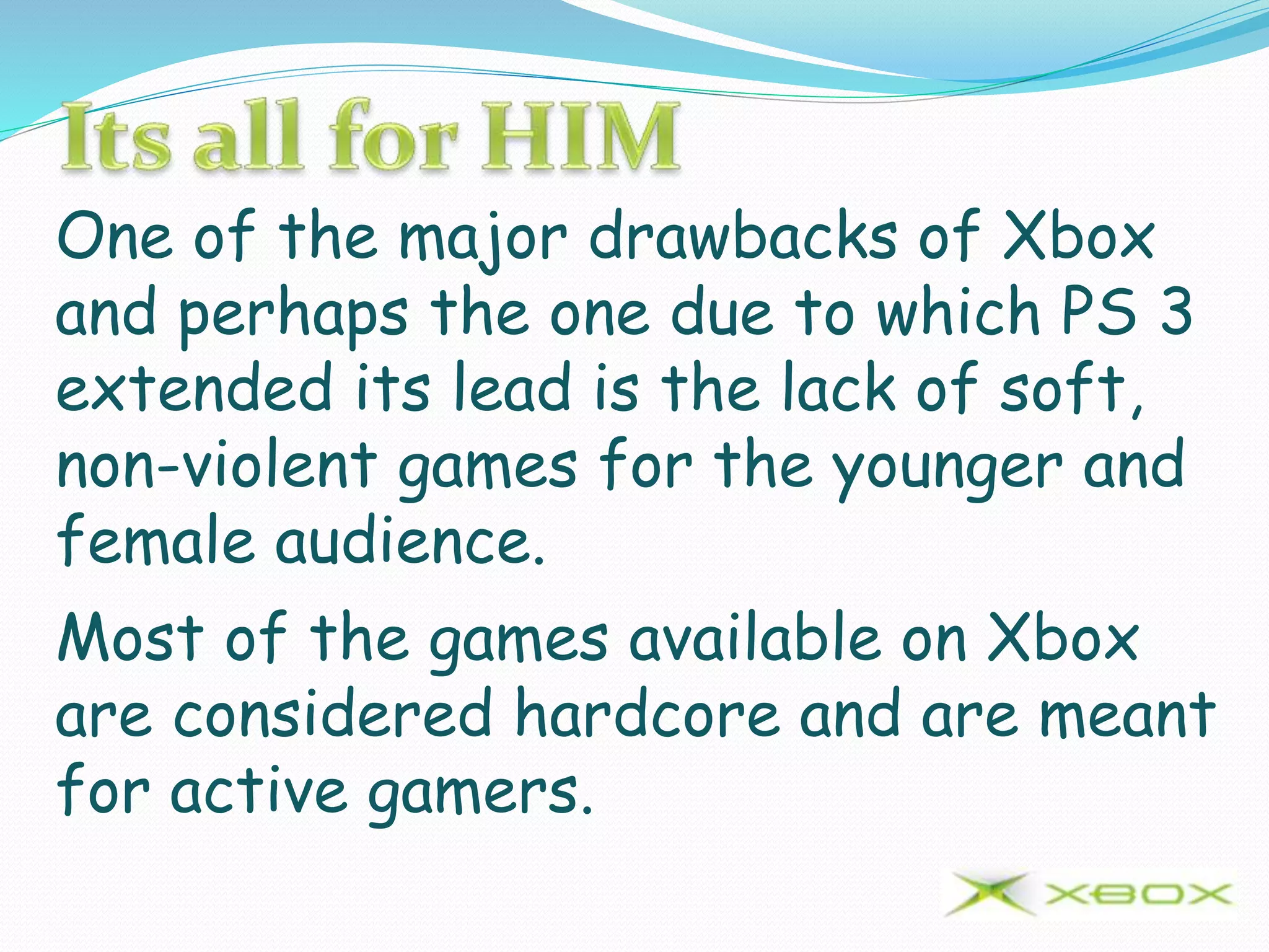 One of the major drawbacks of Xbox
and perhaps the one due to which PS 3
extended its lead is the lack of soft,
non-violent games for the younger and
female audience.
Most of the games available on Xbox
are considered hardcore and are meant
for active gamers.
 