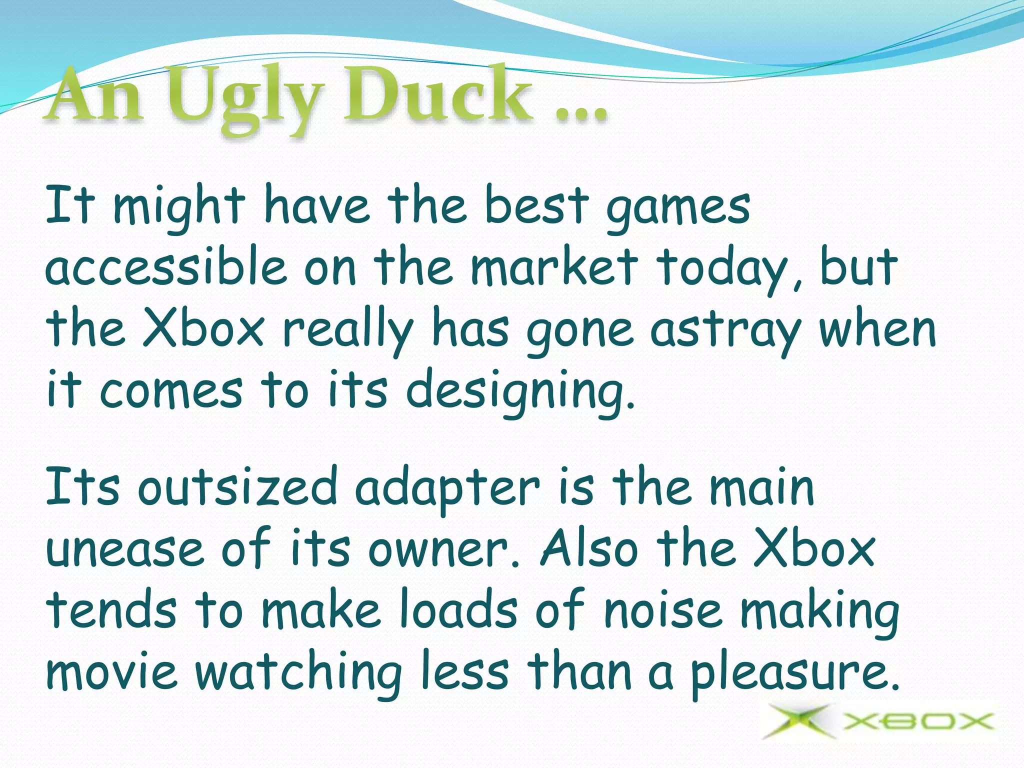 It might have the best games
accessible on the market today, but
the Xbox really has gone astray when
it comes to its designing.
Its outsized adapter is the main
unease of its owner. Also the Xbox
tends to make loads of noise making
movie watching less than a pleasure.
 