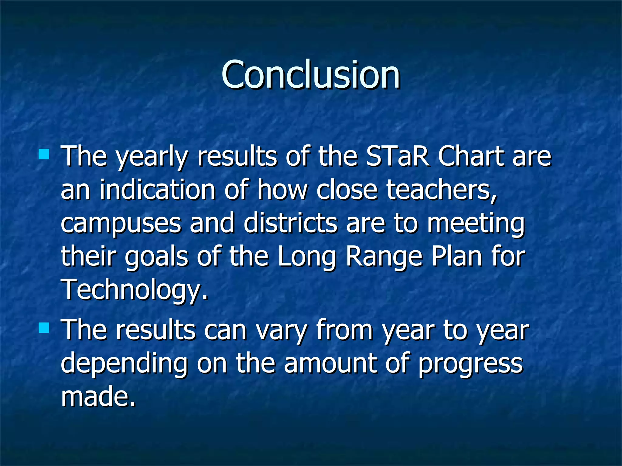 Conclusion The yearly results of the STaR Chart are an indication of how close teachers, campuses and districts are to meeting their goals of the Long Range Plan for Technology. The results can vary from year to year depending on the amount of progress made.  