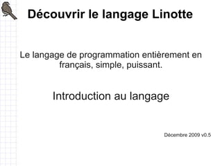Découvrir le langage Linotte


Le langage de programmation entièrement en
         français, simple, puissant.


       Introduction au langage


                                 Décembre 2009 v0.5
 