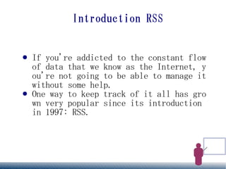 Introduction RSS


●   If you're addicted to the constant flow
    of data that we know as the Internet, y
    ou're not going to be able to manage it
    without some help.
●   One way to keep track of it all has gro
    wn very popular since its introduction
    in 1997: RSS.
 