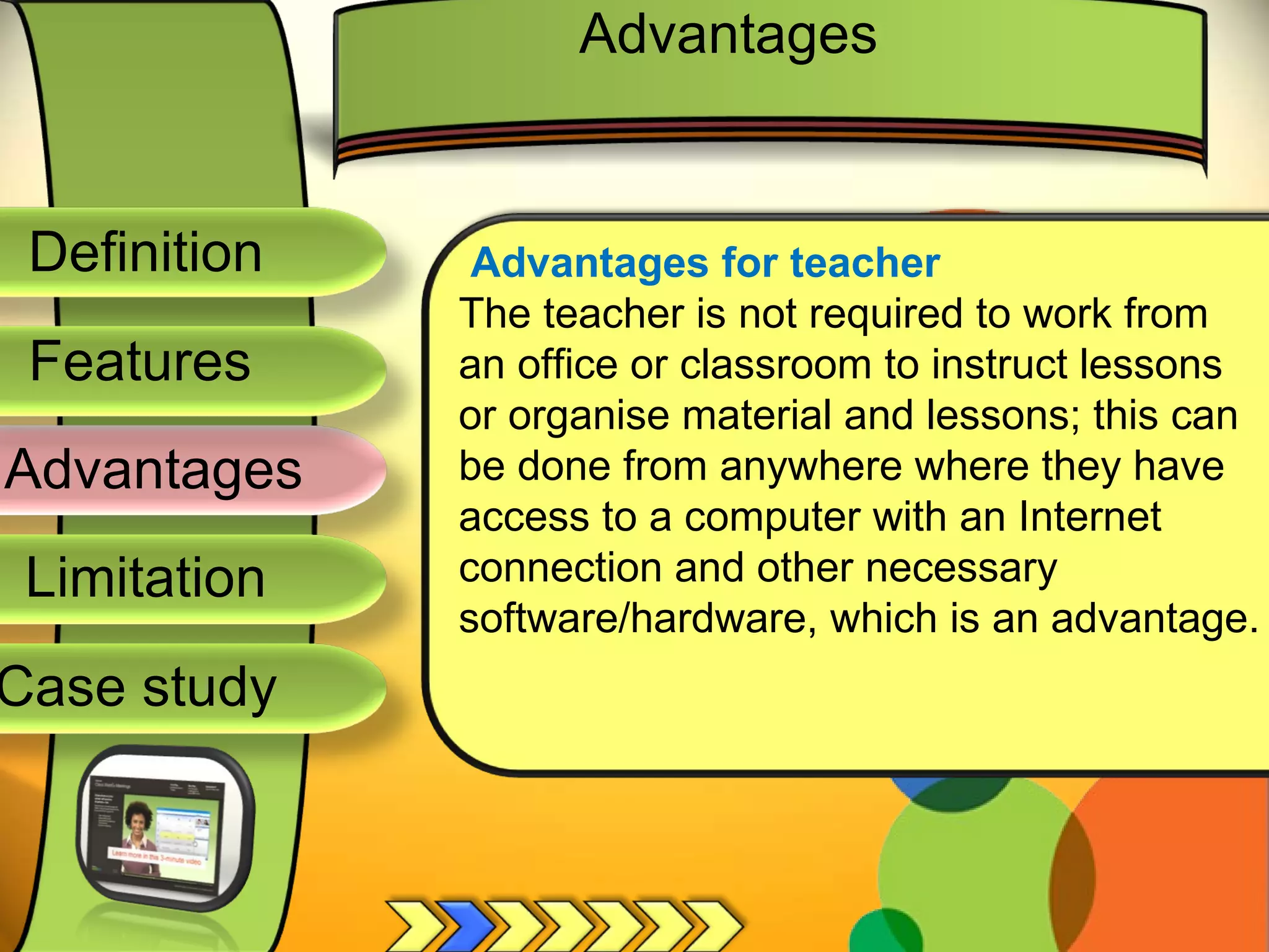 Definition
Advantages
Limitation
Case study
Features
Advantages for teacher
The teacher is not required to work from
an office or classroom to instruct lessons
or organise material and lessons; this can
be done from anywhere where they have
access to a computer with an Internet
connection and other necessary
software/hardware, which is an advantage.
Advantages
 