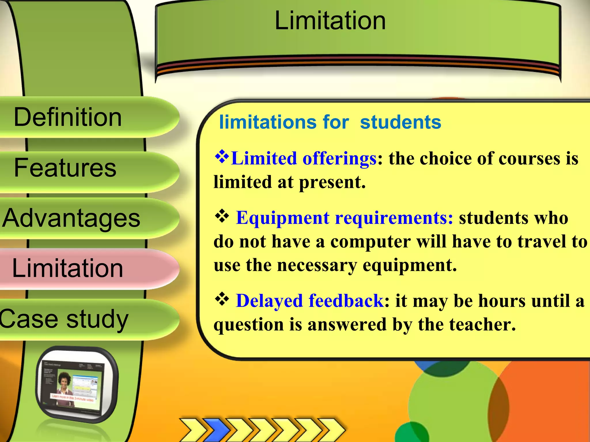 Definition
Advantages
Limitation
Case study
Features
limitations for students
Limited offerings: the choice of courses is
limited at present.
 Equipment requirements: students who
do not have a computer will have to travel to
use the necessary equipment.
 Delayed feedback: it may be hours until a
question is answered by the teacher.
Limitation
 