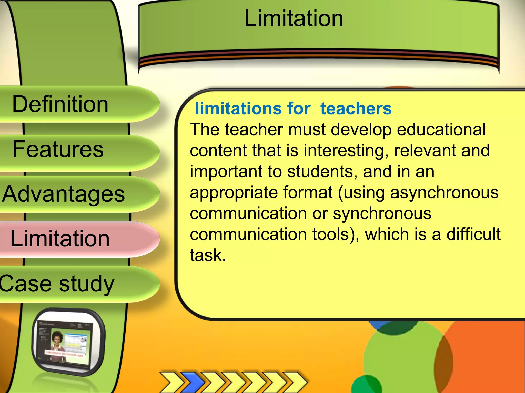 Definition
Advantages
Limitation
Case study
Features
limitations for teachers
The teacher must develop educational
content that is interesting, relevant and
important to students, and in an
appropriate format (using asynchronous
communication or synchronous
communication tools), which is a difficult
task.
Limitation
 