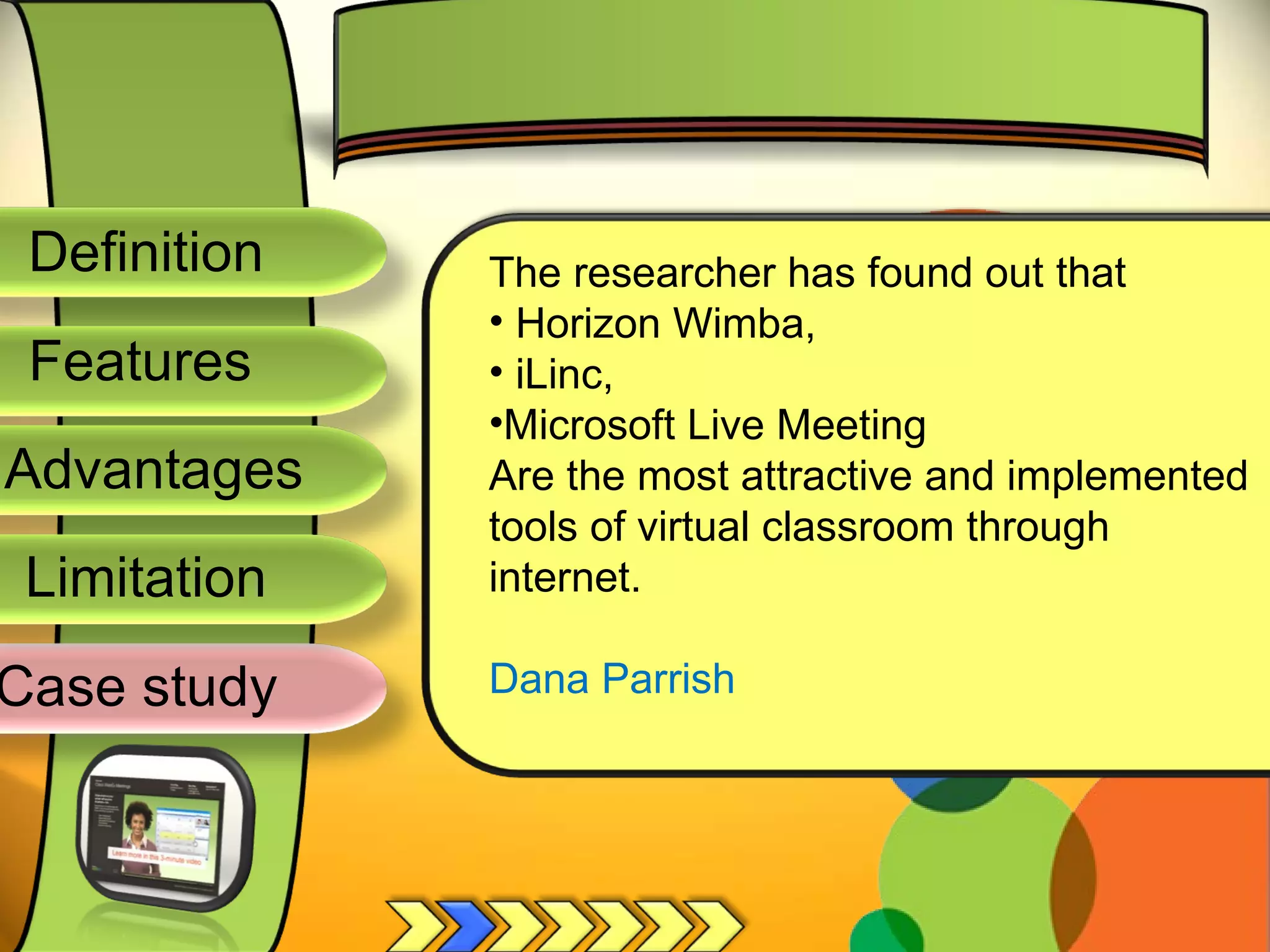 Definition
Advantages
Limitation
Case study
Features
The researcher has found out that
• Horizon Wimba,
• iLinc,
•Microsoft Live Meeting
Are the most attractive and implemented
tools of virtual classroom through
internet.
Dana Parrish
 