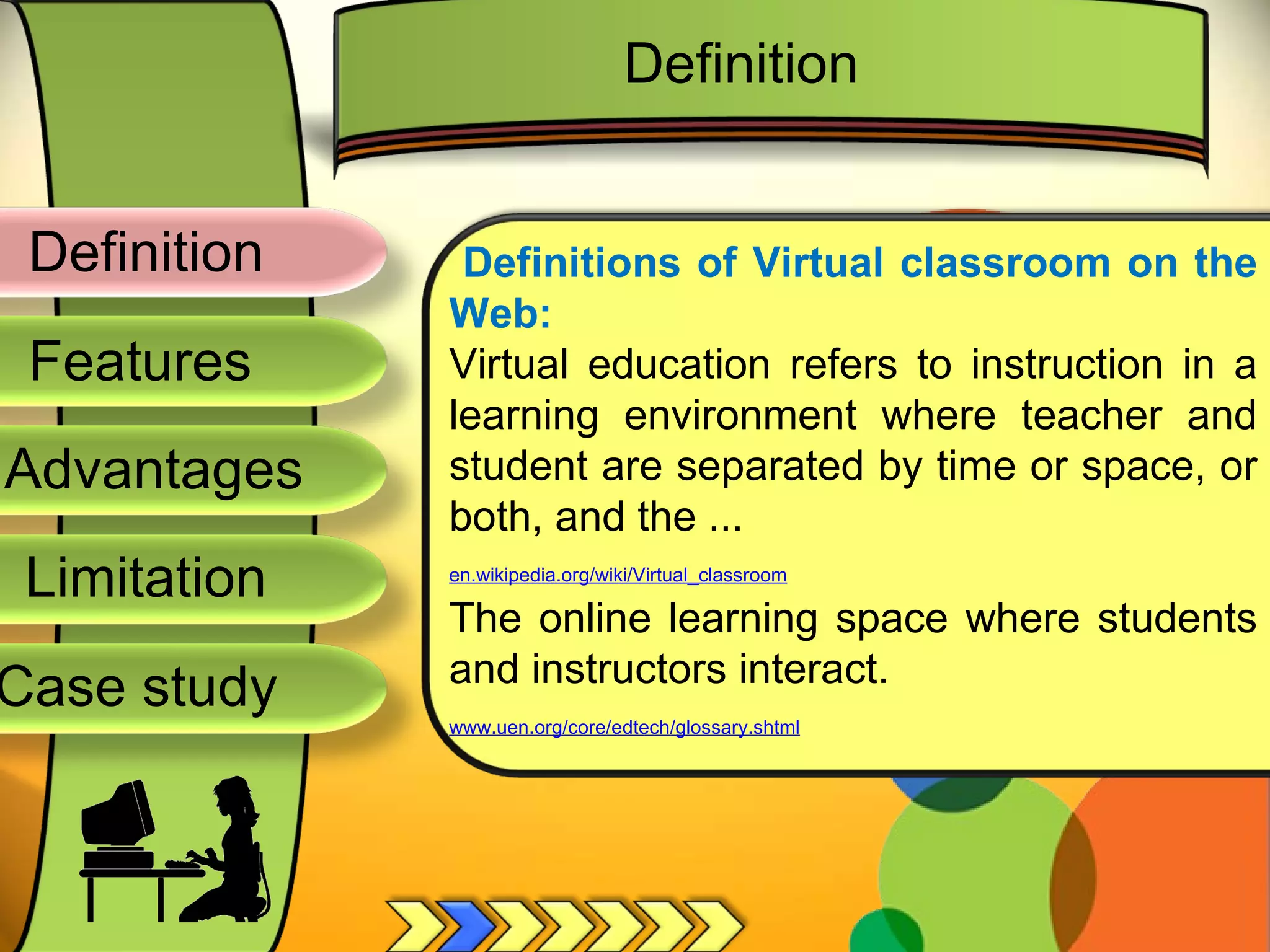 Definition
Advantages
Limitation
Case study
Features
Definitions of Virtual classroom on the
Web:
Virtual education refers to instruction in a
learning environment where teacher and
student are separated by time or space, or
both, and the ...
en.wikipedia.org/wiki/Virtual_classroom
The online learning space where students
and instructors interact.
www.uen.org/core/edtech/glossary.shtml
Definition
 