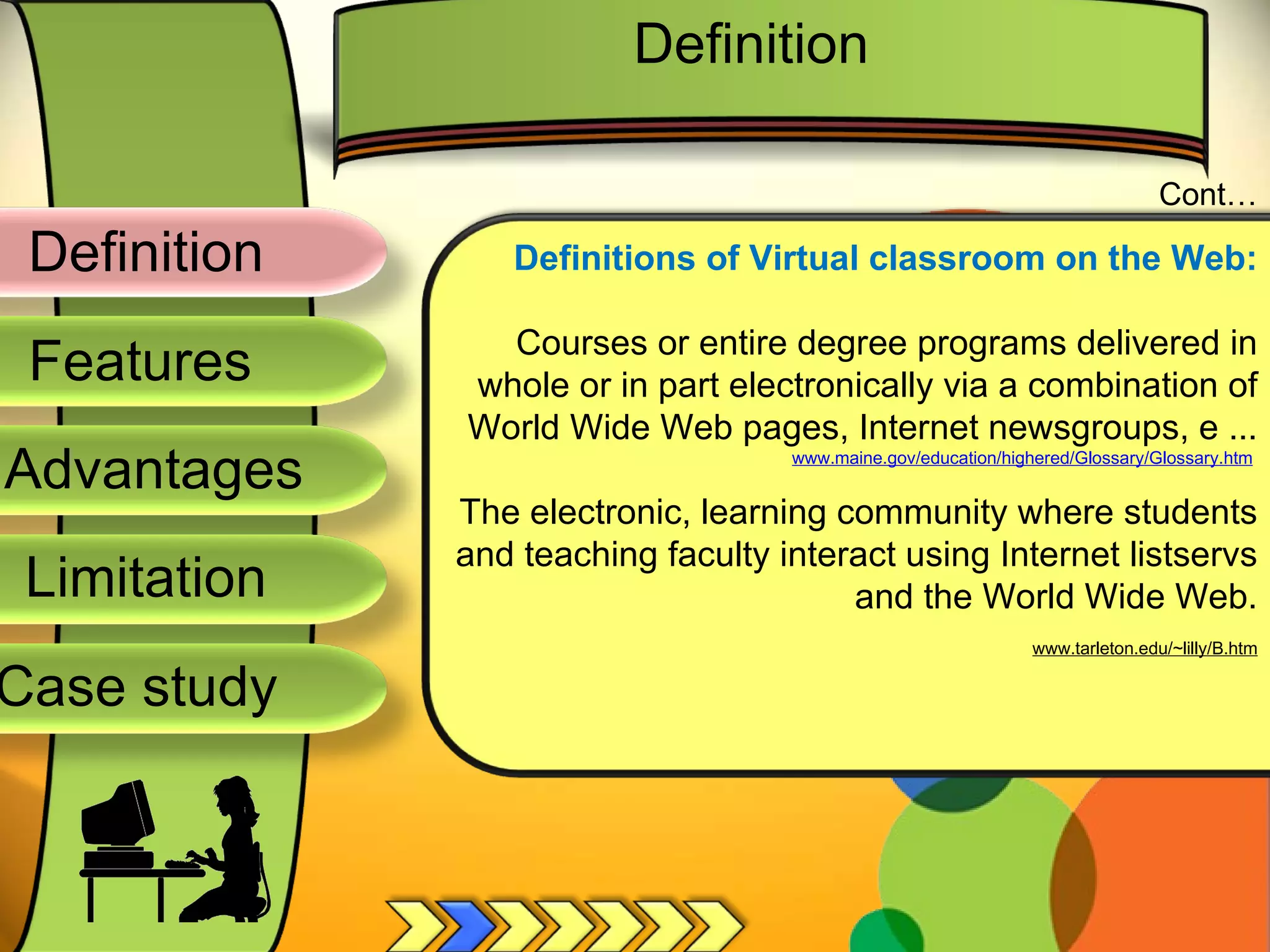 Definition
Advantages
Limitation
Case study
Features
Definitions of Virtual classroom on the Web:
Courses or entire degree programs delivered in
whole or in part electronically via a combination of
World Wide Web pages, Internet newsgroups, e ...
www.maine.gov/education/highered/Glossary/Glossary.htm
The electronic, learning community where students
and teaching faculty interact using Internet listservs
and the World Wide Web.
www.tarleton.edu/~lilly/B.htm
Cont…
Definition
 
