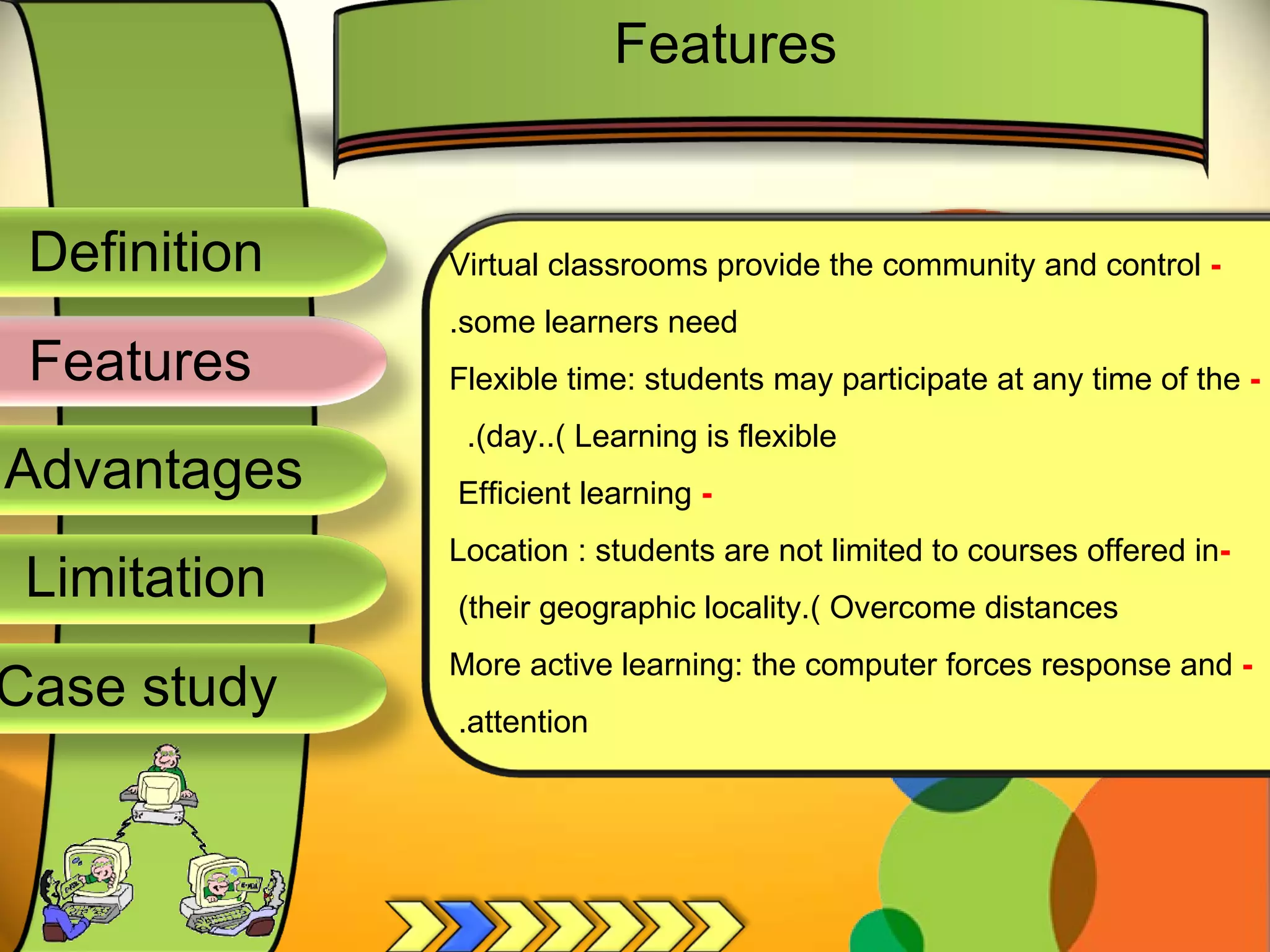 Definition
Advantages
Limitation
Case study
Features
-
Virtual classrooms provide the community and control
.some learners need
-
Flexible time: students may participate at any time of the
.(day..( Learning is flexible
-
Efficient learning
-
Location : students are not limited to courses offered in
(their geographic locality.( Overcome distances
-
More active learning: the computer forces response and
.attention
Features
 