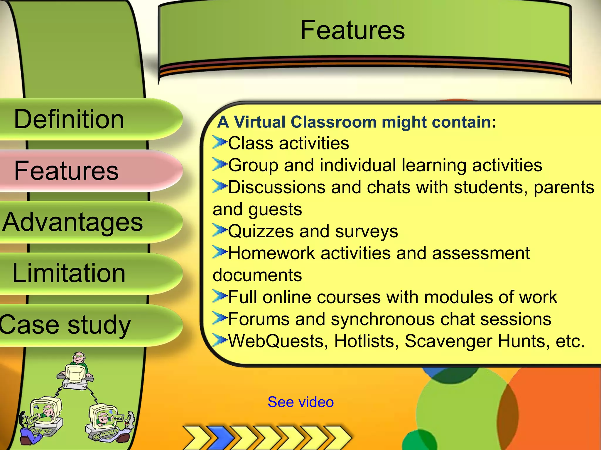 Definition
Advantages
Limitation
Case study
Features
A Virtual Classroom might contain:
Class activities
Group and individual learning activities
Discussions and chats with students, parents
and guests
Quizzes and surveys
Homework activities and assessment
documents
Full online courses with modules of work
Forums and synchronous chat sessions
WebQuests, Hotlists, Scavenger Hunts, etc.
Features
See video
 
