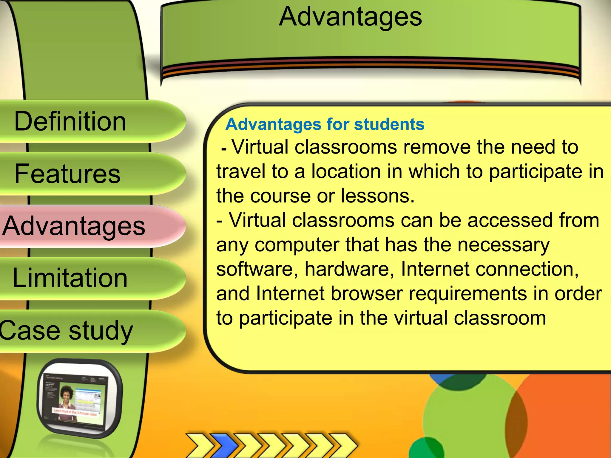 Definition
Advantages
Limitation
Case study
Features
Advantages for students
- Virtual classrooms remove the need to
travel to a location in which to participate in
the course or lessons.
- Virtual classrooms can be accessed from
any computer that has the necessary
software, hardware, Internet connection,
and Internet browser requirements in order
to participate in the virtual classroom
Advantages
 