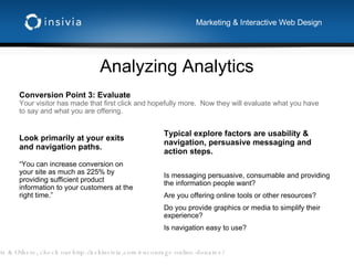 Analyzing Analytics Marketing & Interactive Web Design Conversion Point 3: Evaluate Your visitor has made that first click and hopefully more.  Now they will evaluate what you have to say and what you are offering.  Typical explore factors are usability & navigation, persuasive messaging and action steps.  Is messaging persuasive, consumable and providing the information people want? Are you offering online tools or other resources? Do you provide graphics or media to simplify their experience? Is navigation easy to use? Look primarily at your exits and navigation paths. “ You can increase conversion on your site as much as 225% by providing sufficient product information to your customers at the right time.” Non-profits & Others, check out http://askinsivia.com/encourage-online-donates/ 