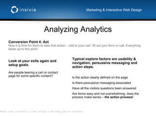 Analyzing Analytics Marketing & Interactive Web Design Conversion Point 4: Act Now it is time for them to take that action – add to your cart, fill out your form or call. Everything leads up to this point. Typical explore factors are usability & navigation, persuasive messaging and action steps.  Is the action clearly defined on the page Is there persuasive messaging associated Have all the visitors questions been answered Are forms easy and not overwhelming, does the process make sense –  the action process! Look at your exits again and setup goals. Are people leaving a cart or contact page for some specific content? Tip:  Make sure you have a crm and try a tracking phone number. 