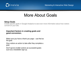 More About Goals Marketing & Interactive Web Design Setup Goals Create specific goals in Google Analytics to see even more information about how visitors convert on your site. Important factors in creating goals and good conversion. Make sure you have a thank you page – use that as the goal. Give visitors an action to take after they complete a goal. Don't ignore smaller actions as successful goals- such as a newsletter sign-up. 
