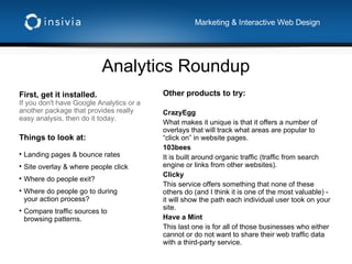 Analytics Roundup Marketing & Interactive Web Design First, get it installed. If you don't have Google Analytics or a another package that provides really easy analysis, then do it today. Other products to try: CrazyEgg What makes it unique is that it offers a number of overlays that will track what areas are popular to “click on” in website pages. 103bees It is built around organic traffic (traffic from search engine or links from other websites). Clicky This service offers something that none of these others do (and I think it is one of the most valuable) - it will show the path each individual user took on your site.  Have a Mint This last one is for all of those businesses who either cannot or do not want to share their web traffic data with a third-party service.  Things to look at: Landing pages & bounce rates Site overlay & where people click Where do people exit? Where do people go to during your action process? Compare traffic sources to browsing patterns. 
