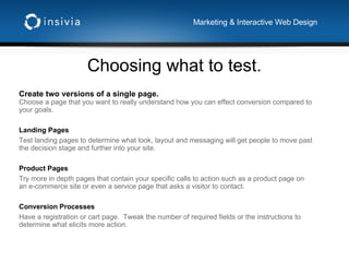 Choosing what to test. Marketing & Interactive Web Design Create two versions of a single page. Choose a page that you want to really understand how you can effect conversion compared to your goals. Landing Pages Test landing pages to determine what look, layout and messaging will get people to move past the decision stage and further into your site. Product Pages Try more in depth pages that contain your specific calls to action such as a product page on an e-commerce site or even a service page that asks a visitor to contact. Conversion Processes Have a registration or cart page.  Tweak the number of required fields or the instructions to determine what elicits more action. 