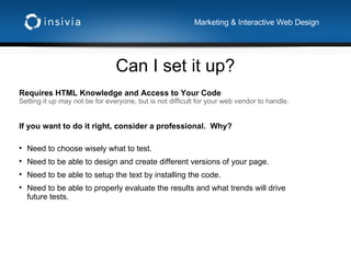 Can I set it up? Marketing & Interactive Web Design Requires HTML Knowledge and Access to Your Code Setting it up may not be for everyone, but is not difficult for your web vendor to handle. If you want to do it right, consider a professional.  Why? Need to choose wisely what to test. Need to be able to design and create different versions of your page. Need to be able to setup the text by installing the code. Need to be able to properly evaluate the results and what trends will drive future tests. 