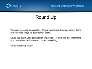 Round Up Marketing & Interactive Web Design You can increase conversion.  If you want more leads or sales, there are scientific ways to accomplish them. Once you have your conversion improved – it's time to get that traffic from search optimization and other marketing. Install analytics today. 
