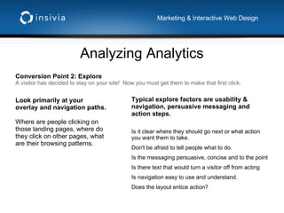 Analyzing Analytics Marketing & Interactive Web Design Conversion Point 2: Explore A visitor has decided to stay on your site!  Now you must get them to make that first click.  Typical explore factors are usability & navigation, persuasive messaging and action steps.  Is it clear where they should go next or what action you want them to take.  Don't be afraid to tell people what to do. Is the messaging persuasive, concise and to the point Is there text that would turn a visitor off from acting Is navigation easy to use and understand. Does the layout entice action? Look primarily at your overlay and navigation paths. Where are people clicking on those landing pages, where do they click on other pages, what are their browsing patterns. 
