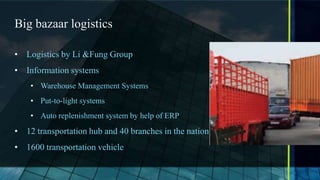 Big bazaar logistics

• Logistics by Li &Fung Group
• Information systems
    • Warehouse Management Systems
    • Put-to-light systems
    • Auto replenishment system by help of ERP
• 12 transportation hub and 40 branches in the nation
• 1600 transportation vehicle
 