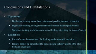 Conclusions and Limitatations

• Conclusion
   • Big bazaar moving away from outsourced good to internal production
   • Big bazaar looking at long term efficiency rather than responsiveness
   • Spencer's looking at responsiveness and looking at getting its forecast's right
• Limitations
   • Lack of more data restricted for looking at the seasonal variation
   • Results cannot be generalized to the complete industry due to 95% of it
     being un organized.
 
