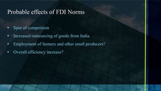 Probable effects of FDI Norms

• Spur of competition
• Increased outsourcing of goods from India
• Employment of farmers and other small producers?
• Overall efficiency increase?
 